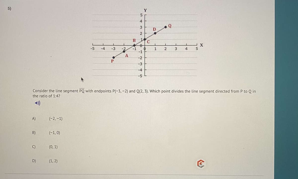 5)
Y
4.
3
B.
C
X
-5
-4
-3
-2
4.
-1
-1
-2
P
-4
Consider the line segment PQ with endpoints P(-3, -2) and Q(2, 3). Which point divides the line segment directed from P to Q in
the ratio of 1:4?
A)
(-2, –1)
B)
(-1, 0)
C)
(0, 1)
D)
(1, 2)
3)
