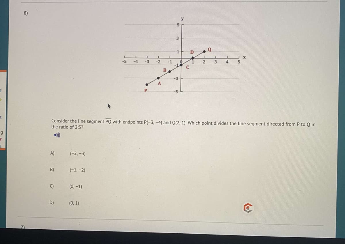 6)
y
5
3
1
-5
-4
-3
-2
-1
3
5
B
-3
P.
-5
Consider the line segment PQ with endpoints P(-3, -4) and Q(2, 1). Which point divides the line segment directed from P to Q in
the ratio of 2:3?
A)
(-2, –3)
B)
(-1, -2)
C)
(0, -1)
D)
(0, 1)
