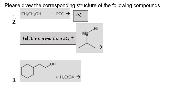 Please draw the corresponding structure of the following compounds.
CH3CH₂OH + PCC →
1.
(a)
2.
Br
(a) [the answer from #1] +
OH
+ H₂CRO4 →
3.
Mg
→