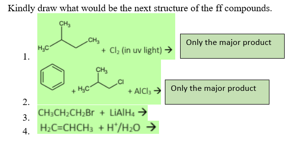 Kindly draw what would be the next structure of the ff compounds.
CH₂
CH₂
H₂C
Only the major product
+ Cl₂ (in uv light) →
CH3
+ H₂C
CH3CH₂CH₂Br + LIAIH4 →
H₂C=CHCH3 + H*/H₂O →
1.
2.
3.
4.
+ AICI3 → Only the major product