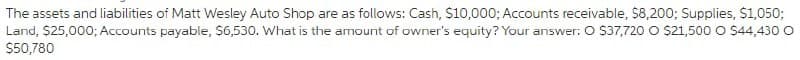 The assets and liabilities of Matt Wesley Auto Shop are as follows: Cash, $10,000; Accounts receivable, $8,200; Supplies, $1,050;
Land, $25,000; Accounts payable, $6,530. What is the amount of owner's equity? Your answer: O $37,720 O $21,500 O $44,430 O
$50,780
