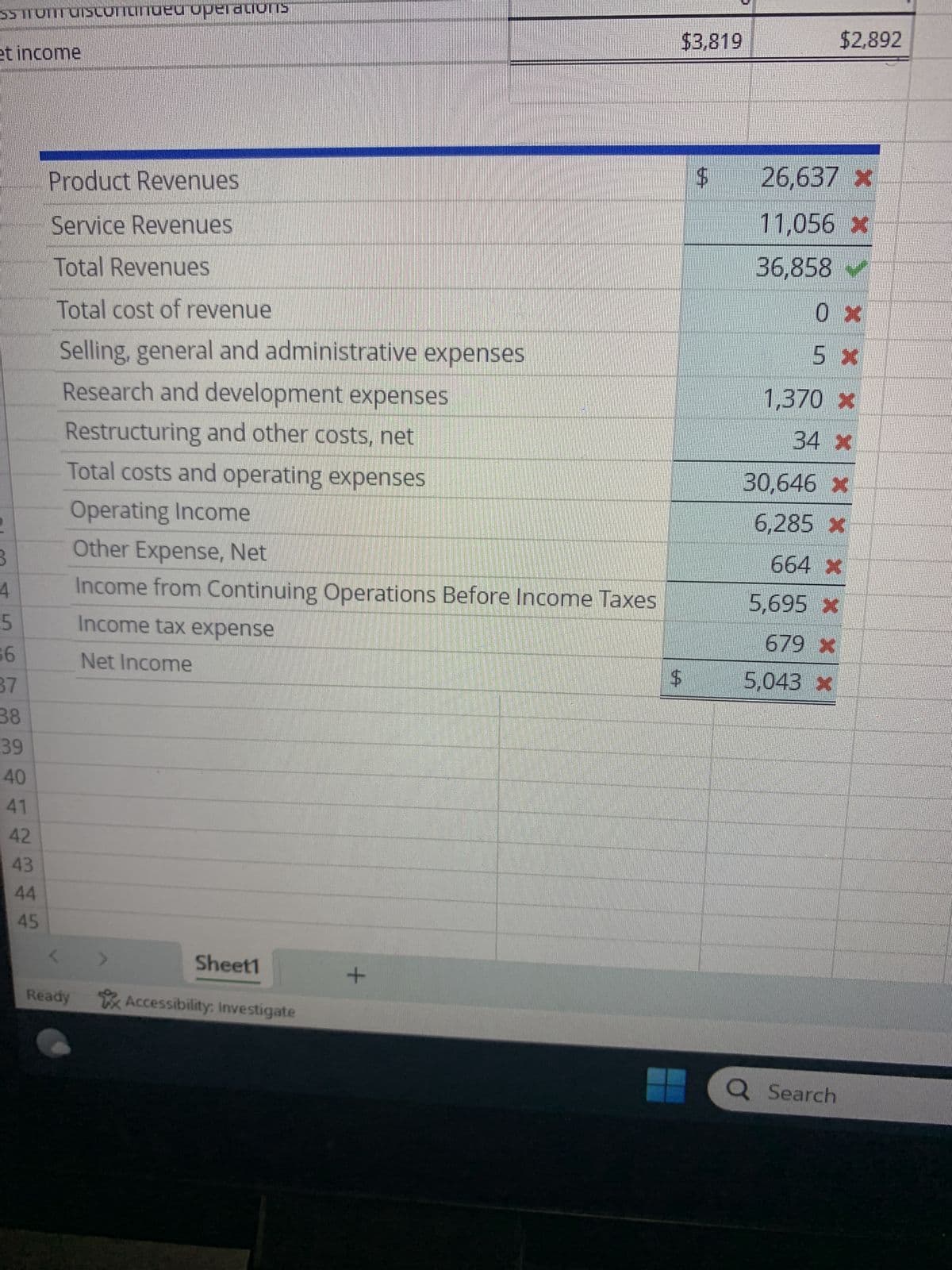 1
Revenues
2 Product revenues
3 Service revenues
4 Total revenues
5
6 Product cost of revenues
7
Service cost of revenues
8 Total cost of revenues
9 Selling, general and administrative expenses
10 Research and development expenses
11 Restructuring and other costs, net
12 Total costs and operating expenses
13 Operating income
14 Other expense, net
15 Income from continuing operations before income taxes
16 Income tax expense
17 Income from continuing operations
18 Loss from discontinued operations
19 Net income
20
21
22
23
Costs and operating expenses
24
25
26
27
A
Ready
Product Revenues
Service Revenues
Total Revenues
Total cost of revenue
Selling, general and administrative expenses
Sheet1
+
>
Accessibility: Investigate
B
2018
$24,528
7,137
31,665
12,587
4,965
17,552
7,874
1,257
65
26,748
4,917
-677
4,240
421
3,819
$3,819
LA
0
$
C
2017
$22,586
4,607
27,193
11,668
3,244
14,912
7,155
1,153
126
23,346
3,847
-690
3,157
261
2,896
-4
$2,892
26,637 *
11,056 *
36,858 ✔
0x
5 *
Q Search
D
3
F
L
G
H
Selling, general and administrative expenses
Research and development expenses
Restructuring and other costs, net
Other expense, net
Income tax expense
C
J
24.9% of total revenues
4.0% of total revenues
$0
No Change
23% of pretax income
:
N
K
GE