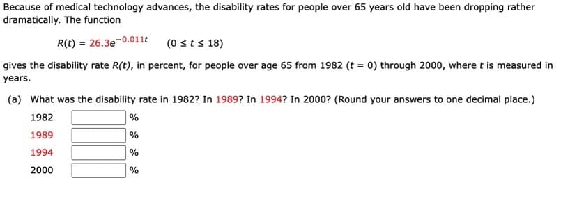 Because of medical technology advances, the disability rates for people over 65 years old have been dropping rather
dramatically. The function
R(t) = 26.3e
e-0.011t
(0 sts 18)
gives the disability rate R(t), in percent, for people over age 65 from 1982 (t = 0) through 2000, where t is measured in
years.
(a) What was the disability rate in 1982? In 1989? In 1994? In 2000? (Round your answers to one decimal place.)
1982
| %
1989
%
1994
%
2000
%
