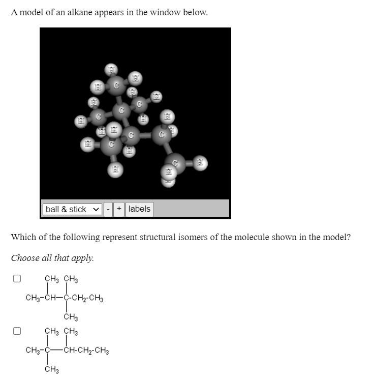 A model of an alkane appears in the window below.
ball & stick
labels
Which of the following represent structural isomers of the molecule shown in the model?
Choose all that apply.
CH, CH3
CH3-CH-C-CH2-CH3
CH, CH3
CH3-C-
-CH-CH2-CH3
CH3
