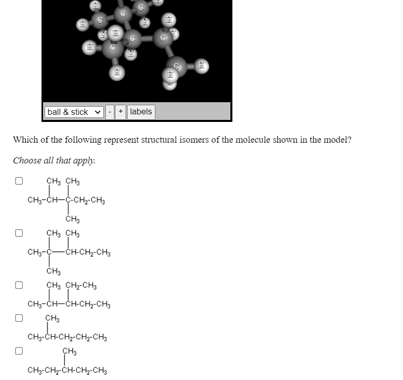 ball & stick
+ labels
Which of the following represent structural isomers of the molecule shown in the model?
Choose all that apply.
CH3 CH3
CH3-CH-C-CH-CH3
CH3
CH3 CH3
CH;-C-
-CH-CH2-CH3
CH3 CH-CH3
CH3-CH-CH-CHy-CH3
CH3
CH3-CH-CH2-CH2-CH3
CH3
CH3-CHz-CH-CH2-CH3
