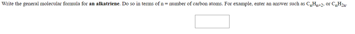 Write the general molecular formula for an alkatriene. Do so in terms of n = number of carbon atoms. For example, enter an answer such as C„H,+2, or C,H2n-
