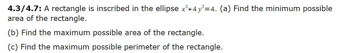 4.3/4.7: A rectangle is inscribed in the ellipse x²+4 y²=4. (a) Find the minimum possible
area of the rectangle.
(b) Find the maximum possible area of the rectangle.
(c) Find the maximum possible perimeter of the rectangle.