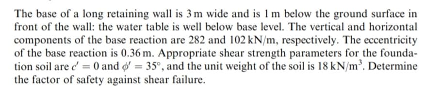 The base of a long retaining wall is 3 m wide and is 1 m below the ground surface in
front of the wall: the water table is well below base level. The vertical and horizontal
components of the base reaction are 282 and 102 kN/m, respectively. The eccentricity
of the base reaction is 0.36 m. Appropriate shear strength parameters for the founda-
tion soil are c' = 0 and o' = 35°, and the unit weight of the soil is 18 kN/m³. Determine
the factor of safety against shear failure.