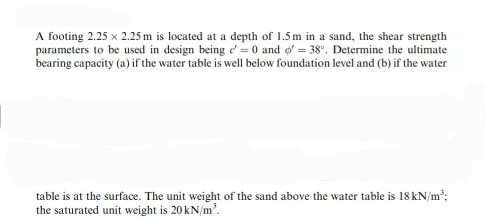 A footing 2.25 x 2.25 m is located at a depth of 1.5 m in a sand, the shear strength
parameters to be used in design being d' = 0 and o' = 38°. Determine the ultimate
bearing capacity (a) if the water table is well below foundation level and (b) if the water
table is at the surface. The unit weight of the sand above the water table is 18 kN/m³;
the saturated unit weight is 20 kN/m³.