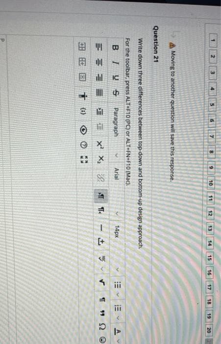 %3D
[+
ii
2
7
9.
10
11
12
13
14
15
16
17
18
19
20
A Moving to another question will save this response.
Question 21
Write down three differences between top-down and bottom-up design approach.
For the toolbar, press ALT+F10 (PC) or ALT+FN+F10 (Mac).
BIUS
Paragraph
Arial
14px
三 x x汉
田周国
(1)
P.
