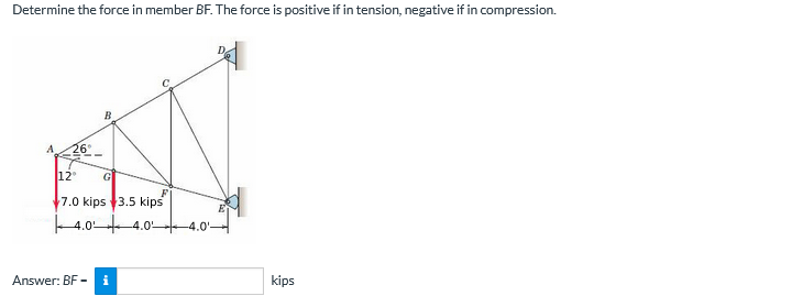 Determine the force in member BF. The force is positive if in tension, negative if in compression.
B
A
26°
12
G
7.0 kips 3.5 kips
4.0 4.0-
-4.0'-
Answer: BF -
i
kips
