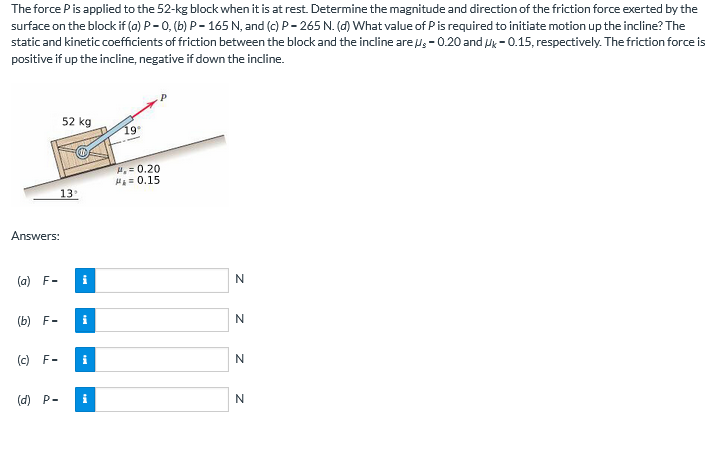 The force Pis applied to the 52-kg block when it is at rest. Determine the magnitude and direction of the friction force exerted by the
surface on the block if (a) P - 0, (b) P- 165 N, and (c) P- 265 N. (d) What value of Pis required to initiate motion up the incline? The
static and kinetic coefficients of friction between the block and the incline are u; - 0.20 and uk - 0.15, respectively. The friction force is
positive if up the incline, negative if down the incline.
52 kg
19
P.= 0.20
H = 0.15
13
Answers:
(a) F-
i
N
(b) F-
i
N
(c) F-
i
(d) P-
