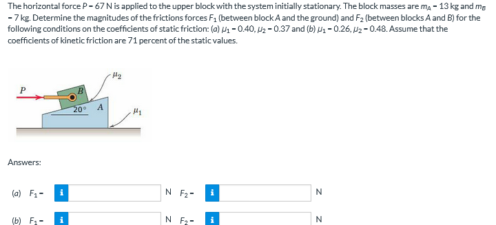 The horizontal force P- 67 N is applied to the upper block with the system initially stationary. The block masses are ma - 13 kg and mg
- 7 kg. Determine the magnitudes of the frictions forces F1 (between block A and the ground) and F2 (between blocks A and B) for the
following conditions on the coefficients of static friction: (0) - 0.40, U2 - 0.37 and (b) Ua-0.26, U2 - 0.48. Assume that the
coefficients of kinetic friction are 71 percent of the static values.
20°
A.
Answers:
(a) F1-
N F2-
i
(b) F -
N F2-
i
