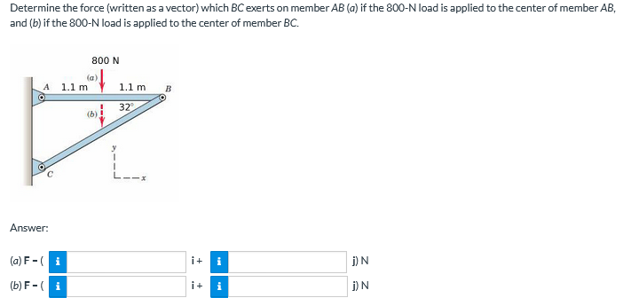 Determine the force (written as a vector) which BC exerts on member AB (a) if the 800-N load is applied to the center of member AB,
and (b) if the 800-N load is applied to the center of member BC.
800 N
A
1.1 m
1.1 m
B
32
L.
Answer:
(a) F -( i
i+
i
j)N
(b) F-( i
i+
i
i) N
