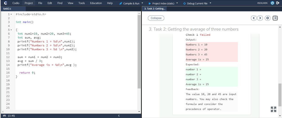 Codio
Project
File
Edit
Find
View
Tools
Education
Help
A Compile & Run
• Project Index (static)
O Debug Current File
KSOLIVEN
task2.c
3. Task 2: Getting...
1 -
#include<stdio.h>
2
Collapse
!!
3
int main()
4
5 -
{
3. Task 2: Getting the average of three numbers
int numl=10, num2=20, num3=45;
int sum, avg;
Check 1 failed
7
Output:
printf("Numbers 1 = %d\n", num1);
printf("Numbers 2 = %d\n", num2);
printf("Numbers 3 = %d \n",num3);
8
Numbers 1 = 10
9
10
Numbers 2 = 20
11
Numbers 3 = 45
12
sum = num1 + num2 + num3;
Average is = 25
avg = sum / 3;
printf("Average is = %d\n",avg );
13
14
Expected:
15
number 1 =
16
return 0;
number 2 =
17
}
number 3 =
18
19
Average is = 25
20
Feedback:
21
The value 10, 20 and 45 are input
22
23
numbers. You may also check the
24
formula and consider the
25
precedence of operator.
0% (1:0)
