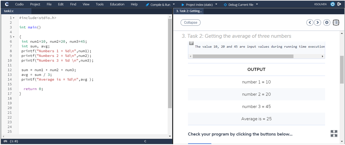 Codio
Project
File
Edit
Find
View
Tools
Education
Help
A Compile & Run
> Project Index (static)
O Debug Current File
KSOLIVEN
task2.c
3. Task 2: Getting..
#include<stdio.h>
2
Collapse
!!
3
int main()
4
5 -
{
3. Task 2: Getting the average of three numbers
int numl=10, num2=20, num3=45;
int sum, avg;
7
The value 10, 20 and 45 are input values during running time execution
printf("Numbers 1 = %d\n", num1);
printf("Numbers 2 = %d\n", num2);
printf("Numbers 3 = %d \n",num3);
8
9
10
11
12
sum = numl + num2 + num3;
OUTPUT
avg = sum / 3;
printf("Average is = %d\n",avg );
13
14
number 1 = 10
15
16
return 0;
17
}
number 2 = 20
18
19
number 3 = 45
20
21
22
Average is = 25
23
24
25
Check your program by clicking the buttons below...
0% (1:0)
