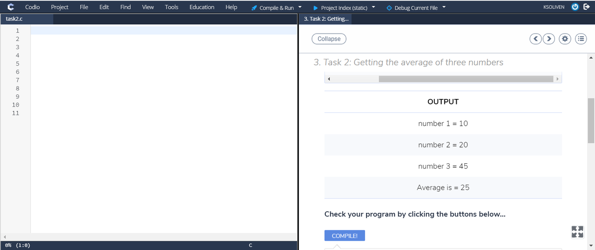 Codio
Project
File
Edit
Find
View
Tools
Education
Help
A Compile & Run
> Project Index (static)
O Debug Current File
KSOLIVEN
task2.c
3. Task 2: Getting..
2
Collapse
3
4
3. Task 2: Getting the average of three numbers
6
7
8
9
OUTPUT
10
11
number 1 = 10
number 2 = 20
number 3 = 45
Average is = 25
Check your program by clicking the buttons below...
COMPILE!
0% (1:0)
