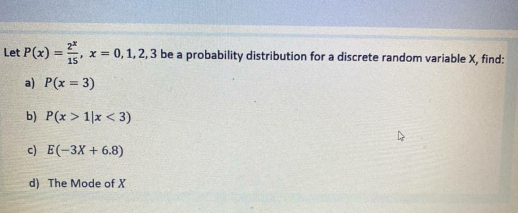 Let P(x) = =
2*
x = 0, 1, 2, 3 be a probability distribution for a discrete random variable X, find:
%3D
15
a) P(x = 3)
b) P(x > 1|x < 3)
c) E(-3X + 6.8)
d) The Mode of X
