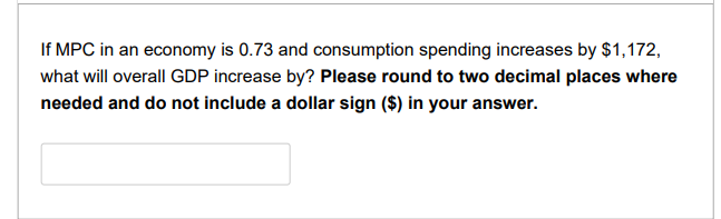 If MPC in an economy is 0.73 and consumption spending increases by $1,172,
what will overall GDP increase by? Please round to two decimal places where
needed and do not include a dollar sign ($) in your answer.
