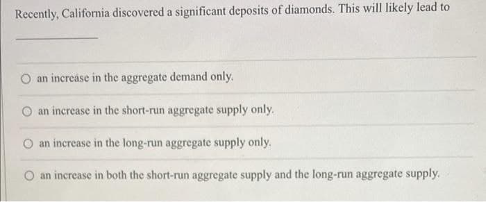 Recently, California discovered a significant deposits of diamonds. This will likely lead to
an increáse in the aggregate demand only.
an increase in the short-run aggregate supply only.
an increase in the long-run aggregate supply only.
O an increase in both the short-run aggregate supply and the long-run aggregate supply.
