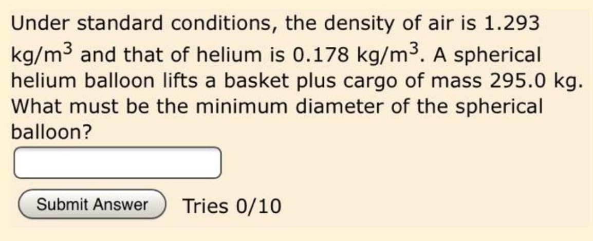 Under standard conditions, the density of air is 1.293
kg/m3 and that of helium is 0.178 kg/m3. A spherical
helium balloon lifts a basket plus cargo of mass 295.0 kg.
What must be the minimum diameter of the spherical
balloon?
Submit Answer
Tries 0/10
