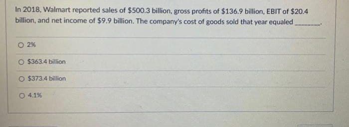 In 2018, Walmart reported sales of $500.3 billion, gross profits of $136.9 billion, EBIT of $20.4
billion, and net income of $9.9 billion. The company's cost of goods sold that year equaled
O 2%
O $363.4 billion
O $373.4 billion
4.1%
