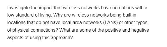 Investigate the impact that wireless networks have on nations with a
low standard of living. Why are wireless networks being built in
locations that do not have local area networks (LANS) or other types
of physical connections? What are some of the positive and negative
aspects of using this approach?