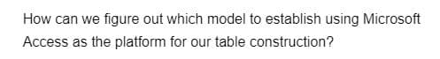 How can we figure out which model to establish using Microsoft
Access as the platform for our table construction?