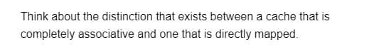 Think about the distinction that exists between a cache that is
completely associative and one that is directly mapped.