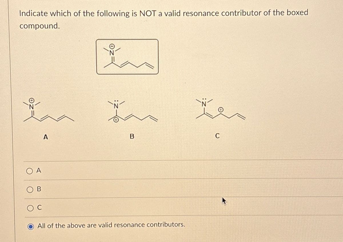 Indicate which of the following is NOT a valid resonance contributor of the boxed
compound.
ZO
O A
O C
A
B
All of the above are valid resonance contributors.
N
C