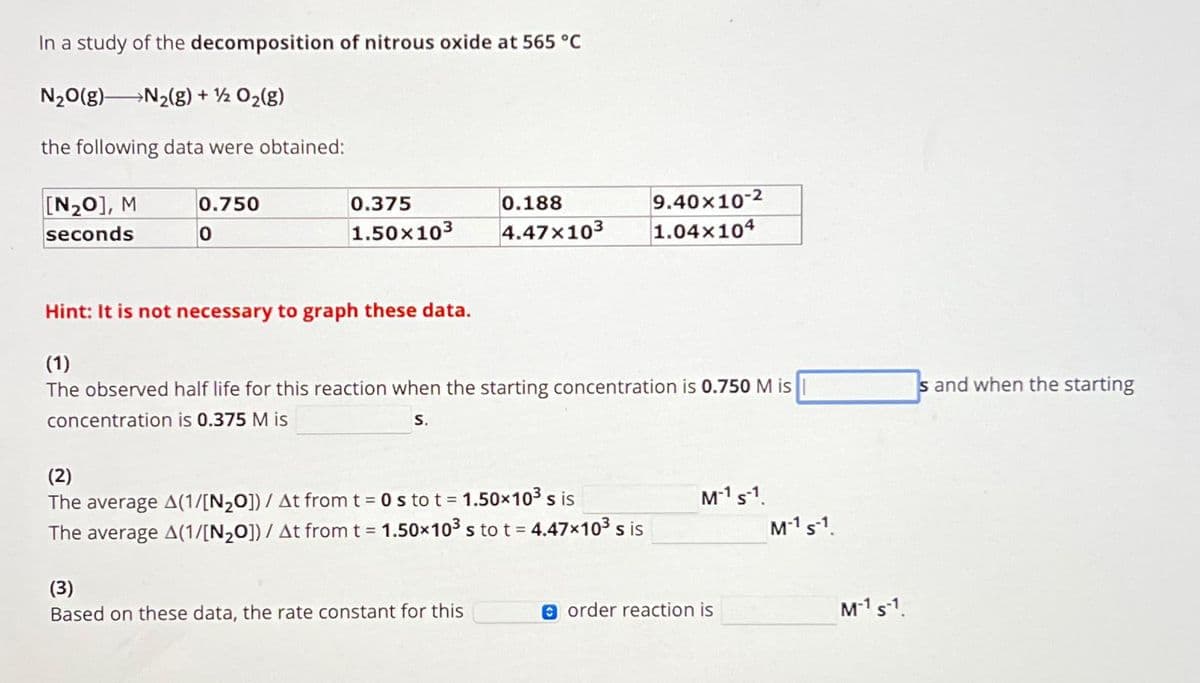 In a study of the decomposition of nitrous oxide at 565 °C
N2₂O(g) N₂(g) + ½ O₂(g)
the following data were obtained:
[N₂0], M
seconds
0.750
0
0.375
1.50x10³
0.188
4.47x10³
Hint: It is not necessary to graph these data.
(1)
The observed half life for this reaction when the starting concentration is 0.750 M is
concentration is 0.375 M is
S.
(2)
The average A(1/[N₂0])/ At from t = 0 s to t = 1.50x10³ s is
The average A(1/[N₂0])/ At from t = 1.50x10³ s to t = 4.47x103 s is
(3)
Based on these data, the rate constant for this
9.40×10-2
1.04x104
M-1 S-1.
order reaction is
M-1 S-1.
M-¹ S-1.
s and when the starting