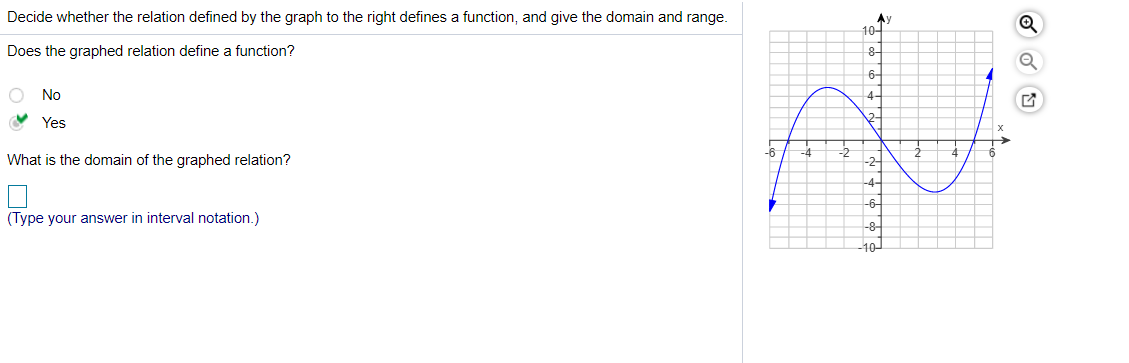 **Title: Understanding Functions in Graphical Form**

**Introduction:**

In this lesson, we will decide whether the relation defined by a graph defines a function and determine its domain and range. 

**Does the Graphed Relation Define a Function?**

- **No**
- **Yes** (✔️)

**Explanation:**
To determine if the graphed relation is a function, we can perform the Vertical Line Test. If any vertical line intersects the graph at more than one point, the relation is not a function. If every vertical line intersects the graph at most once, the relation is a function.

In the provided graph, every vertical line intersects the graph at most once, hence the relation defines a function. 

**Graph Explanation:**

The graphed relation depicted is a blue curve on a coordinate plane with:

- The x-axis ranging from -6 to 6.
- The y-axis ranging from -10 to 10.
- The graph shows a continuous curve that starts from the lower left quadrant, moves upwards crossing the y-axis once, forms a peak around (0, 6), descends to form a trough around (-4, 0), and ascends up to the right quadrant.

**What is the Domain of the Graphed Relation?**

To find the domain, look at the extent of the x-values covered by the graph. The graph extends indefinitely along the x-axis in both directions.

- **Domain:** (Type your answer in interval notation.)

**Solution:**
The domain is all real numbers because the graph continues indefinitely in both the positive and negative directions along the x-axis.

- **Domain:** (-∞, ∞)

**Conclusion:**

To summarize, we determined that the given graph defines a function by using the Vertical Line Test. We also identified the domain of the function, which includes all real numbers.

**Interactive Exercise:**

- Apply the Vertical Line Test to the graph.
- Determine the range of the graphed function.

**Note:**
Understanding the domain and range of functions is crucial in the study of mathematics, as it helps in identifying the possible values that a function can take and the possible input numbers.