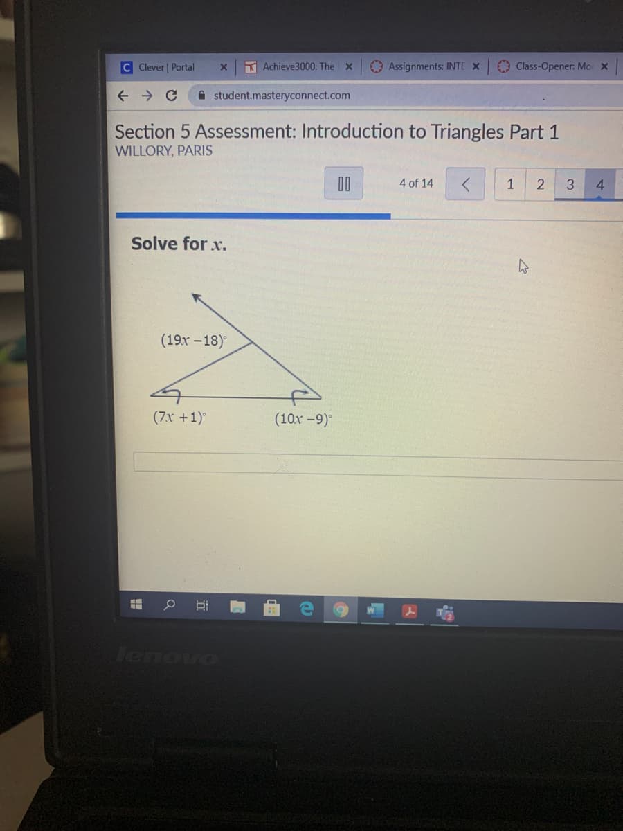 C Clever | Portal
K Achieve3000: The x
O Assignments: INTE X
Class-Opener: Mo x
A student.masteryconnect.com
Section 5 Assessment: Introduction to Triangles Part 1
WILLORY, PARIS
D0
4 of 14
1
2
3.
4.
Solve for x.
(19x -18)°
(7x +1)°
(10x -9)
