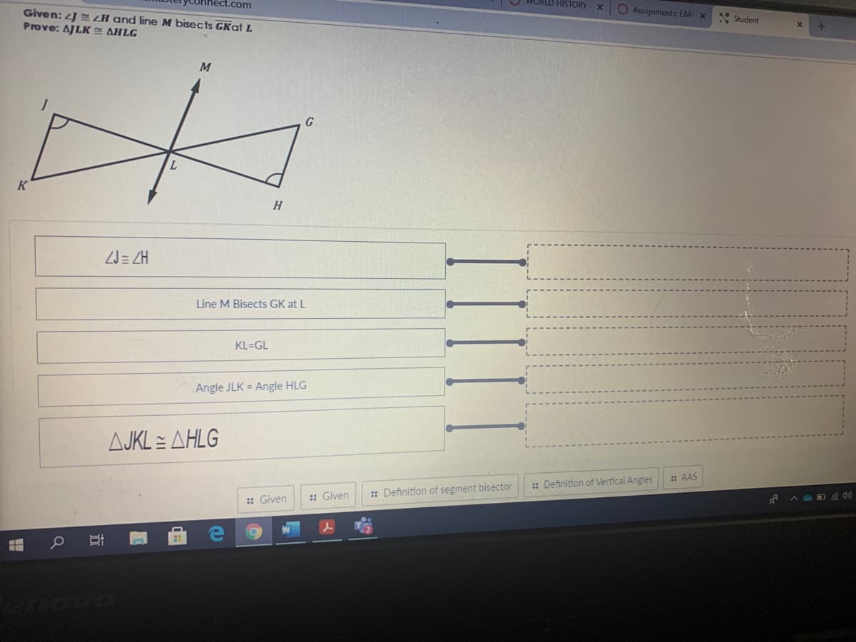 t.com
O WORLD HISTORY
O Assignments: EARI X
Given: J <H and line M bisects GKat L
Prove: AJLK E AHLG
Student
M
K
H.
ZJ= ZH
Line M Bisects GK at L
KL=GL
Angle JLK = Angle HLG
AJKL = AHLG
: AAS
:: Definition of Vertical Angles
: Given
: Definition of segment blsector
:: Given
IIII
立
