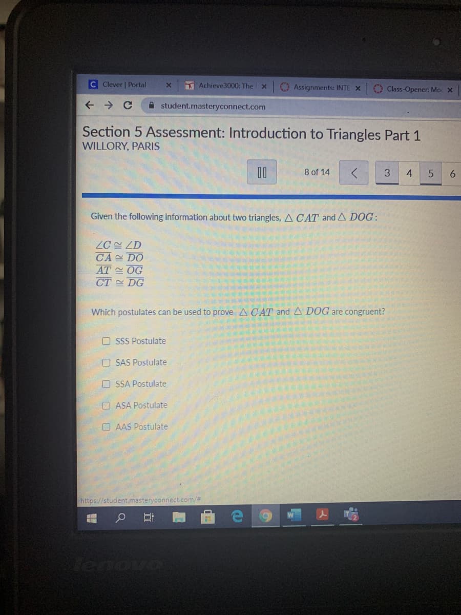 C Clever | Portal
Achieve3000: The
Assignments: INTE X
Class-Opener: Mo X
A student.masteryconnect.com
Section 5 Assessment: Introduction to Triangles Part 1
WILLORY, PARIS
00
8 of 14
3.
4.
6.
Given the following information about two triangles, A CAT and A DOG:
ZC 쓴 LD
CA DO
AT OG
CT DG
Which postulates can be used to prove A C AT and A DOG are congruent?
O SSS Postulate
O SAS Postulate
O SSA Postulate
O ASA Postulate
O AAS Postulate
https://student.masteryconnect.com/%3
Tenovo
