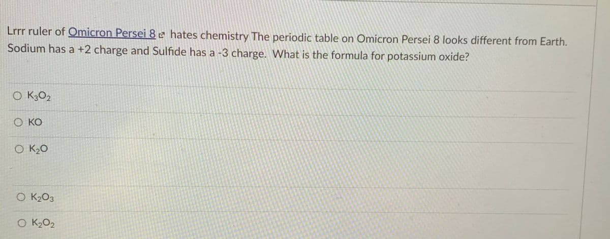 Lrrr ruler of Omicron Persei 8e hates chemistry The periodic table on Omicron Persei 8 looks different from Earth.
Sodium has a +2 charge and Sulfide has a -3 charge. What is the formula for potassium oxide?
O K3O2
О КО
O K2O
O K2O3
O K2O2
