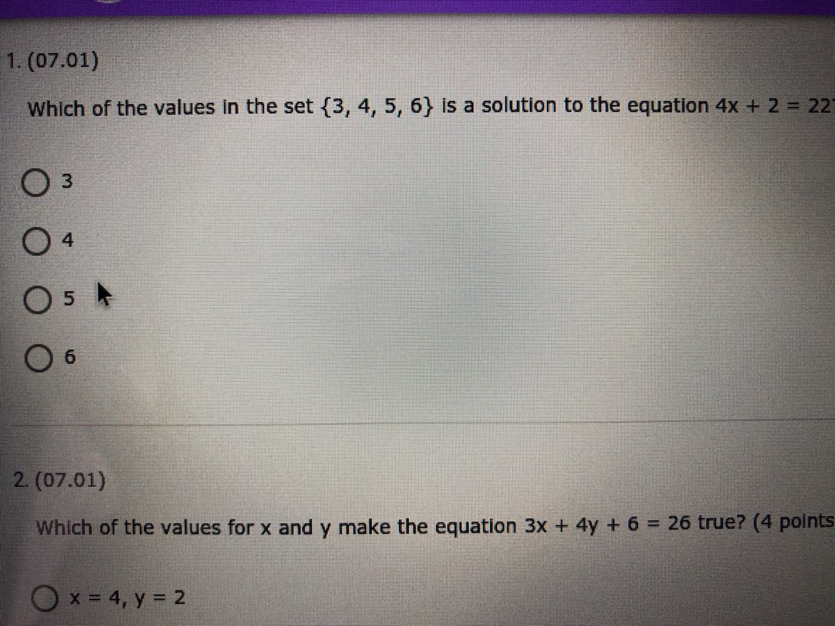 1. (07.01)
Which of the values in the set{3, 4, 5, 6} is a solution to the equation 4x + 2 = 221
Оз
O 4
O 6
2. (07.01)
Which of the values for x and y make the equation 3x + 4y + 6 = 26 true? (4 points
%3D
O
x = 4, y = 2
