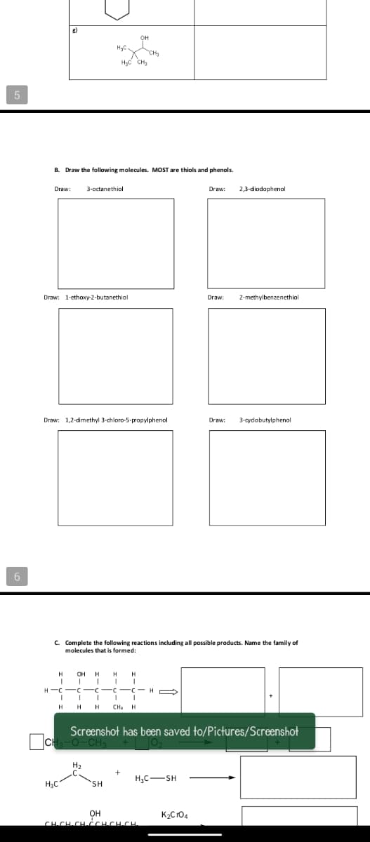 B. Draw the folowing molecules. MOST are thiols and phenols.
Draw:
3-octanethiol
Draw:
2,3-diodophenol
Draw: 1-ethoxy-2-butanethiol
Draw:
2-methylbenzenethiol
Draw: 1,2-dimethyl 3-chloro-5-propylphenol
Draw:
3-cydobutylphenol
6
c. Complete the following reactions including all possible products. Name the family of
molecules that is formed:
H
OH
H
H
CH: H
Screenshot has been saved to/Pictures/Screenshot
H2
H;C-SH
H3C
SH
OH
CH.CH-CH-CCHCH.CH
K2Cr04
