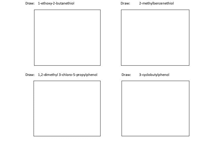 Draw: 1-ethoxy-2-butanethiol
Draw:
2-methylbenzenethiol
Draw: 1,2-dimethyl 3-chloro-5-propylphenol
Draw:
3-cyclobutylphenol
