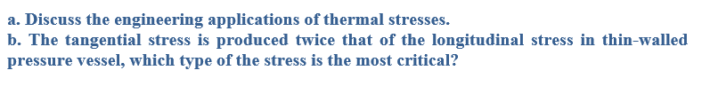 a. Discuss the engineering applications of thermal stresses.
b. The tangential stress is produced twice that of the longitudinal stress in thin-walled
pressure vessel, which type of the stress is the most critical?
