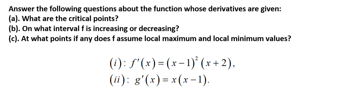 Answer the following questions about the function whose derivatives are given:
(a). What are the critical points?
(b). On what interval f is increasing or decreasing?
(c). At what points if any does f assume local maximum and local minimum values?
(i): S'(x) = (x-1)° (x + 2),
(ii): g'(x) = x(x -1).
х —
