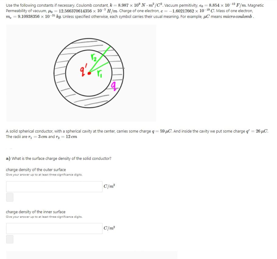 Use the following constants if necessary. Coulomb constant, k = 8.987 x 10° N - m/C². Vacuum permitivity, eo = 8.854 x 10-12 F/m. Magnetic
Permeability of vacuum, Ho
m. = 9.10938356 × 10-31 kg. Unless specified otherwise, each symbol carries their usual meaning. For example, µC means micro coulomb .
12.566370614356 × 10-7 H/m. Charge of one electron, e = -1.60217662 x 10-19 C. Mass of one electron,
A solid spherical conductor, with a spherical cavity at the center, carries some charge q = 59 µC. And inside the cavity we put some charge q' = 26 µC.
The radii are r, = 3 cm and r, = 12 cm
a) What is the surface charge density of the solid conductor?
charge density of the outer surface
Give your answer up to at least three significance digits.
C/m?
charge density of the inner surface
Give your answer up to at least three significance digits.
C/m?
