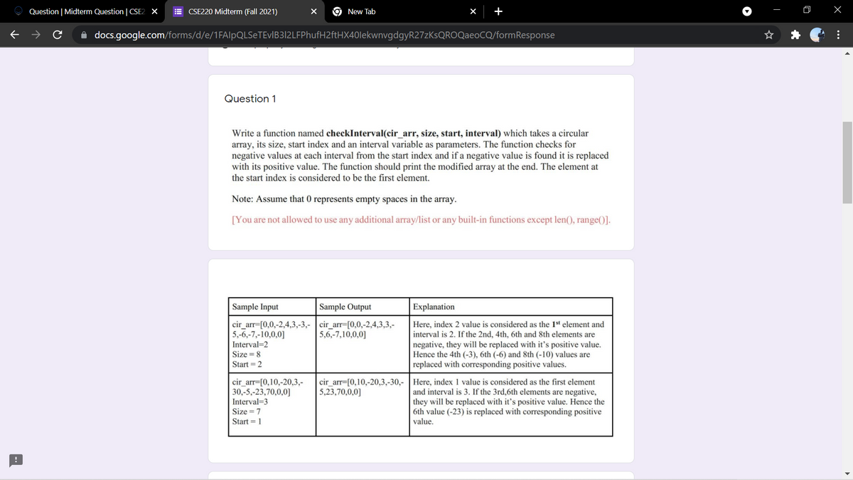 Question | Midterm Question | CSE2 X
E CSE220 Midterm (Fall 2021)
New Tab
x +
docs.google.com/forms/d/e/1FAlpQLSeTEvIB3|2LFPhufH2ftHX40lekwnvgdgyR27zKsQROQaeoCQ/formResponse
Question 1
Write a function named checkInterval(cir_arr, size, start, interval) which takes a circular
array, its size, start index and an interval variable as parameters. The function checks for
negative values at each interval from the start index and if a negative value is found it is replaced
with its positive value. The function should print the modified array at the end. The element at
the start index is considered to be the first element.
Note: Assume that 0 represents empty spaces in the array.
[You are not allowed to use any additional array/list or any built-in functions except len(), range()].
Sample Input
Sample Output
Explanation
cir_arr=[0,0,-2,4,3,-3,- cir_arr=[0,0,-2,4,3,3,-
5,-6,-7,-10,0,0]
Here, index 2 value is considered as the 1st element and
interval is 2. If the 2nd, 4th, 6th and 8th elements are
negative, they will be replaced with it's positive value.
Hence the 4th (-3), 6th (-6) and 8th (-10) values are
replaced with corresponding positive values.
5,6,-7,10,0,0]
Interval=2
Size = 8
Start = 2
cir_arr=[0,10,-20,3,-
30,-5,-23,70,0,0]
cir_arr=[0,10,-20,3,-30,- | Here, index 1 value is considered as the first element
5,23,70,0,0]
and interval is 3. If the 3rd,6th elements are negative,
they will be replaced with it's positive value. Hence the
6th value (-23) is replaced with corresponding positive
value.
Interval=3
Size = 7
Start = 1
