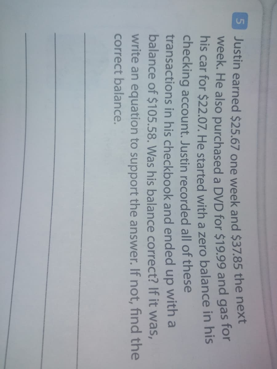 S Justin earned $25.67 one week and $37.85 the next
week. He also purchased a DVD for $19.99 and gas for
his car for $22.07. He started with a zero balance in his
checking account. Justin recorded all of these
transactions in his checkbook and ended up with a
balance of $105.58. Was his balance correct? If it was,
write an equation to support the answer. If not, find the
correct balance.
