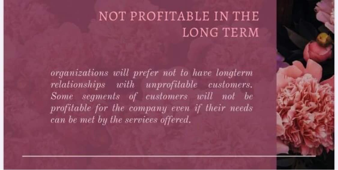 NOT PROFITABLE IN THE
LONG TERM
organizations will prefer not to have longterm
relationships with unprofitable customers.
Some segments of customers will not be
profitable for the company even if their needs
can be met by the services offered.
