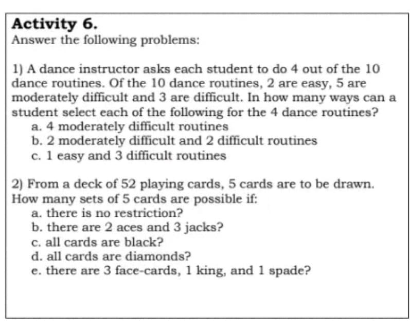 Activity 6.
Answer the following problems:
1) A dance instructor asks each student to do 4 out of the 10
dance routines. Of the 10 dance routines, 2 are easy, 5 are
moderately difficult and 3 are difficult. In how many ways can a
student select each of the following for the 4 dance routines?
a. 4 moderately difficult routines
b. 2 moderately difficult and 2 difficult routines
c. 1 easy and 3 difficult routines
2) From a deck of 52 playing cards, 5 cards are to be drawn.
How many sets of 5 cards are possible if:
a. there is no restriction?
b. there are 2 aces and 3 jacks?
c. all cards are black?
d. all cards are diamonds?
e. there are 3 face-cards, 1 king, and 1 spade?
