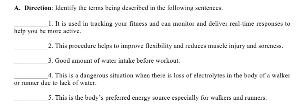 A. Direction: Identify the terms being described in the following sentences.
1. It is used in tracking your fitness and can monitor and deliver real-time responses to
help you be more active.
2. This procedure helps to improve flexibility and reduces muscle injury and soreness.
3. Good amount of water intake before workout.
4. This is a dangerous situation when there is loss of electrolytes in the body of a walker
or runner due to lack of water.
5. This is the body's preferred energy source especially for walkers and runners.
