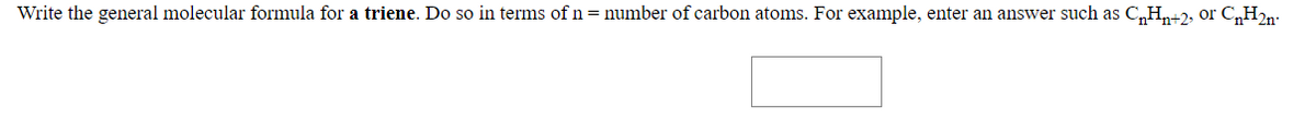 Write the general molecular formula for a triene. Do so in terms of n= number of carbon atoms. For example, enter an answer such as C„Hn+2, or C,H2n-:
