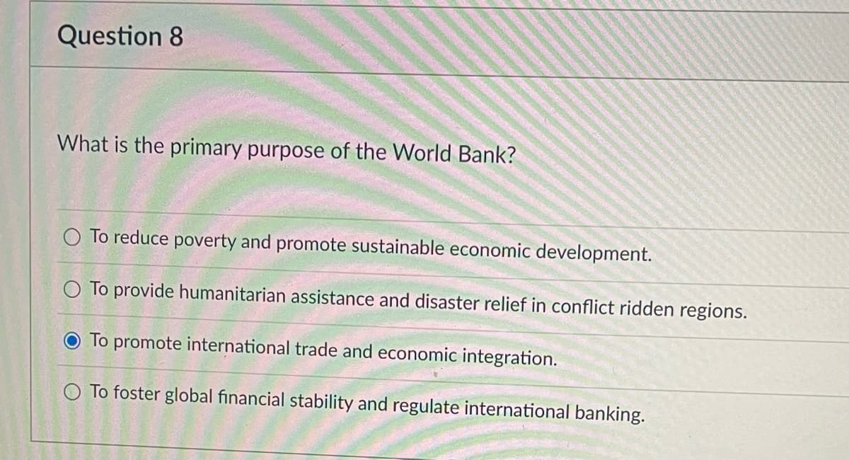 Question 8
What is the primary purpose of the World Bank?
O To reduce poverty and promote sustainable economic development.
O To provide humanitarian assistance and disaster relief in conflict ridden regions.
O To promote international trade and economic integration.
O To foster global financial stability and regulate international banking.