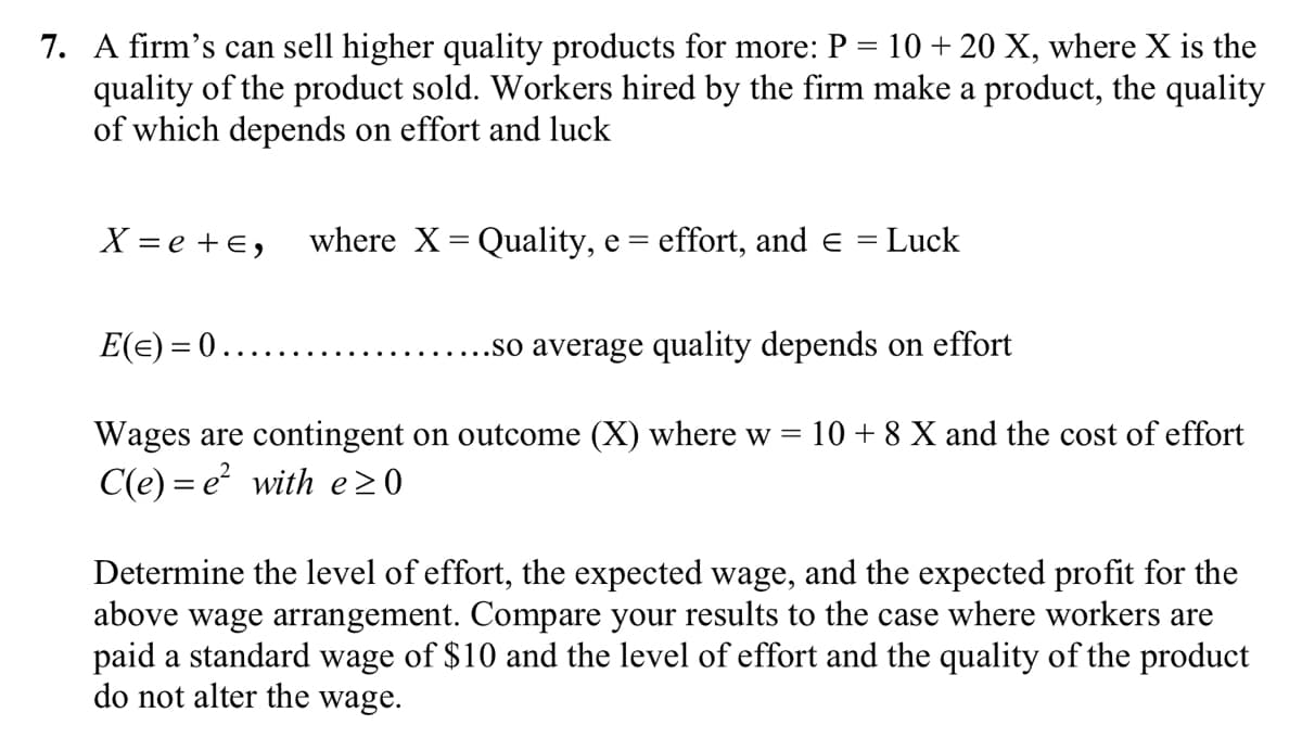 7. A firm's can sell higher quality products for more: P = 10 + 20 X, where X is the
quality of the product sold. Workers hired by the firm make a product, the quality
of which depends on effort and luck
X=e+E, where X = Quality, e = effort, and e
Luck
E(=) = 0.
.so average quality depends on effort
Wages are contingent on outcome (X) where w 10+ 8 X and the cost of effort
C(e) = e² with e≥0
Determine the level of effort, the expected wage, and the expected profit for the
above wage arrangement. Compare your results to the case where workers are
paid a standard wage of $10 and the level of effort and the quality of the product
do not alter the wage.